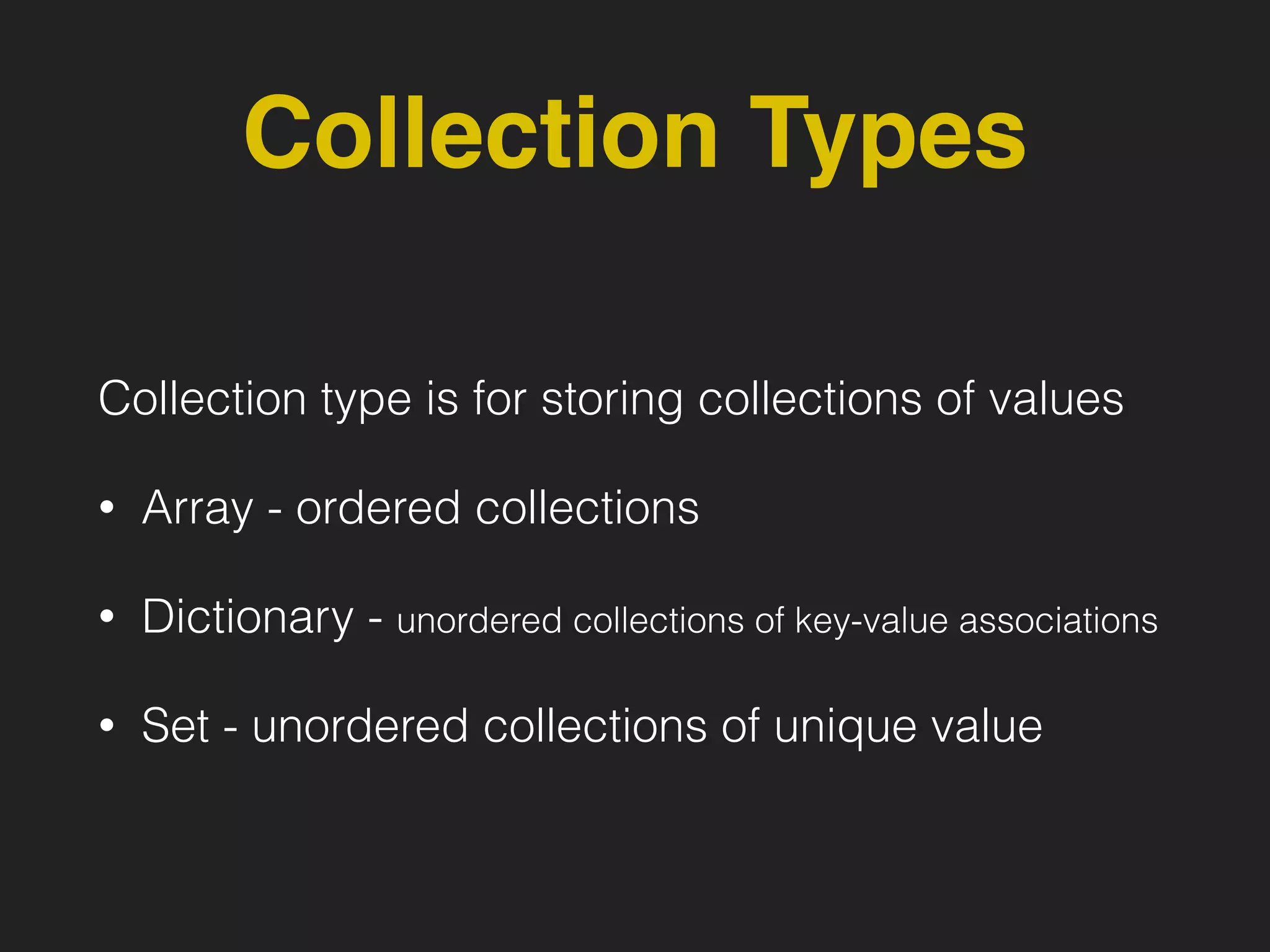 Collection Types
Collection type is for storing collections of values
• Array - ordered collections
• Dictionary - unordered collections of key-value associations
• Set - unordered collections of unique value
 