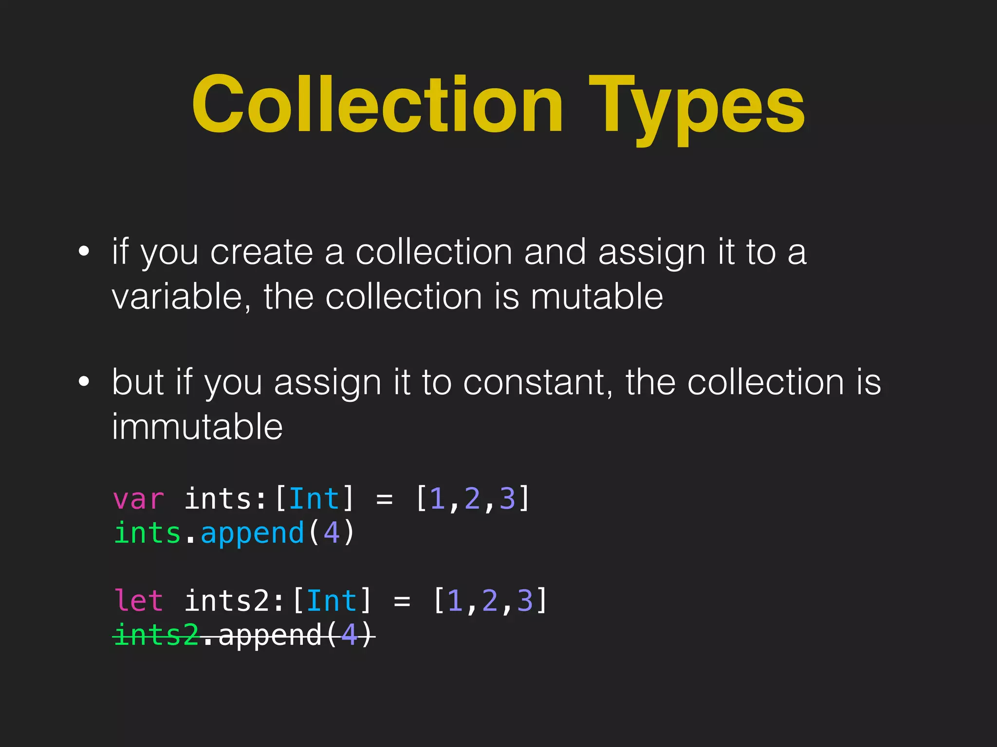 Collection Types
• if you create a collection and assign it to a
variable, the collection is mutable
• but if you assign it to constant, the collection is
immutable
var ints:[Int] = [1,2,3]
ints.append(4)
let ints2:[Int] = [1,2,3]
ints2.append(4)
 