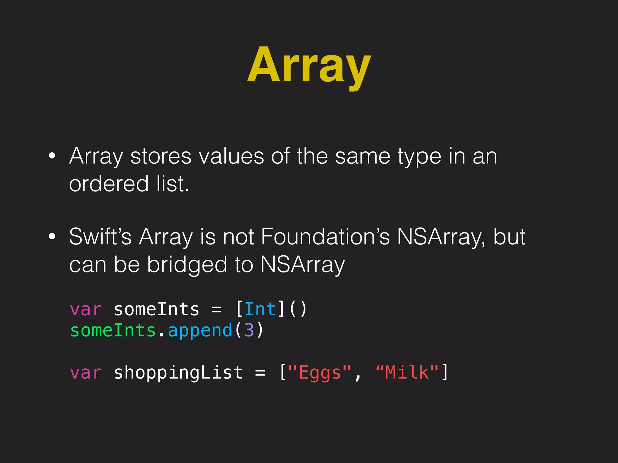 Array
• Array stores values of the same type in an
ordered list.
• Swift’s Array is not Foundation’s NSArray, but
can be bridged to NSArray
var someInts = [Int]()
someInts.append(3)
var shoppingList = ["Eggs", “Milk"]
 