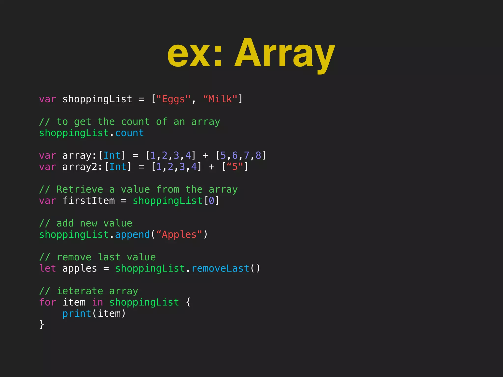 ex: Array
var shoppingList = ["Eggs", “Milk"]
// to get the count of an array
shoppingList.count
var array:[Int] = [1,2,3,4] + [5,6,7,8]
var array2:[Int] = [1,2,3,4] + [“5"]
// Retrieve a value from the array
var firstItem = shoppingList[0]
// add new value
shoppingList.append(“Apples")
// remove last value
let apples = shoppingList.removeLast()
// ieterate array
for item in shoppingList {
print(item)
}
 
