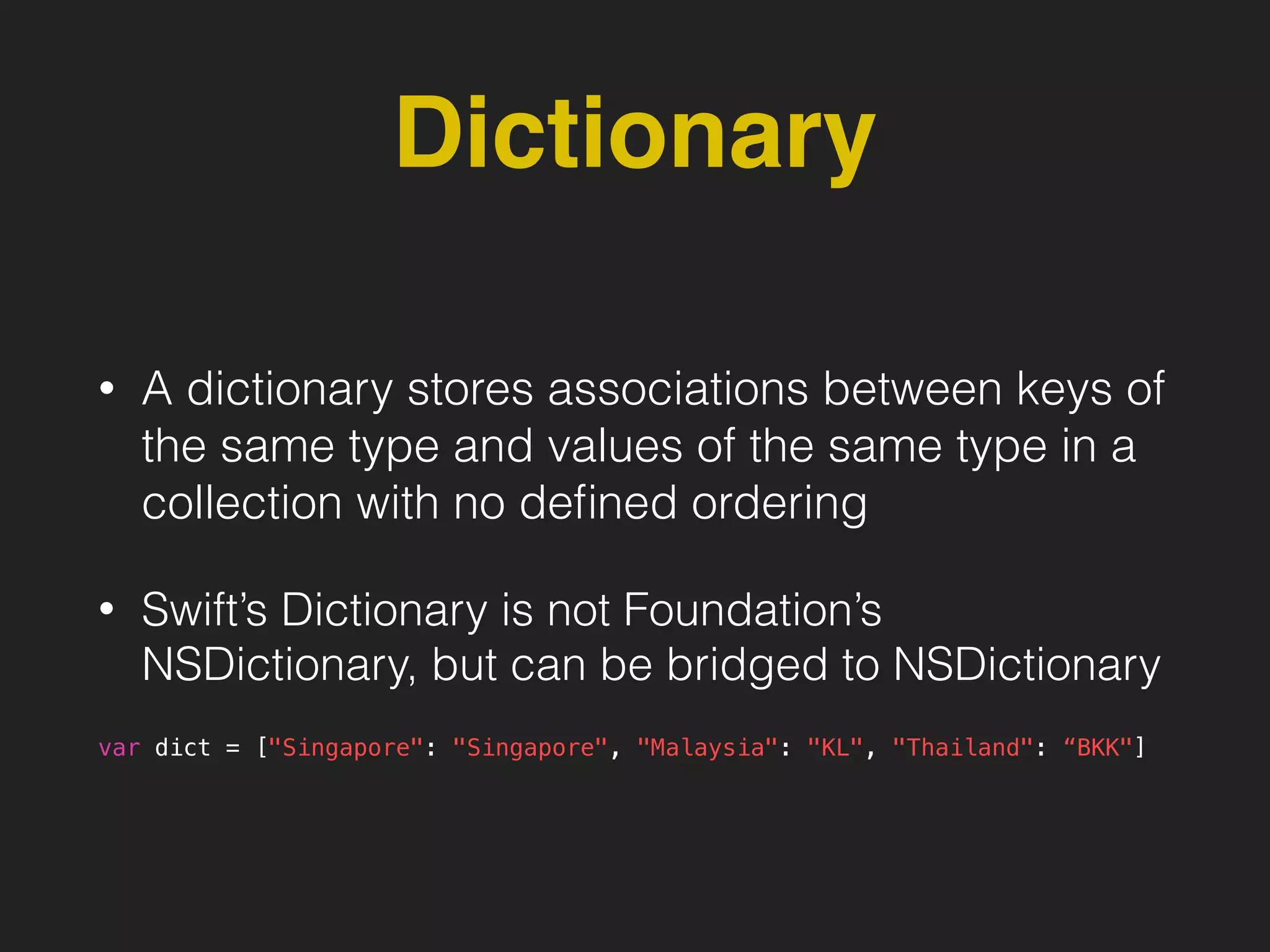 Dictionary
• A dictionary stores associations between keys of
the same type and values of the same type in a
collection with no deﬁned ordering
• Swift’s Dictionary is not Foundation’s
NSDictionary, but can be bridged to NSDictionary
var dict = ["Singapore": "Singapore", "Malaysia": "KL", "Thailand": “BKK"]
 
