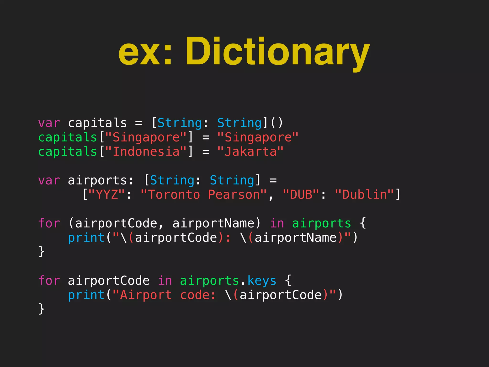 ex: Dictionary
var capitals = [String: String]()
capitals["Singapore"] = "Singapore"
capitals["Indonesia"] = "Jakarta"
var airports: [String: String] =
["YYZ": "Toronto Pearson", "DUB": "Dublin"]
for (airportCode, airportName) in airports {
print("(airportCode): (airportName)")
}
for airportCode in airports.keys {
print("Airport code: (airportCode)")
}
 
