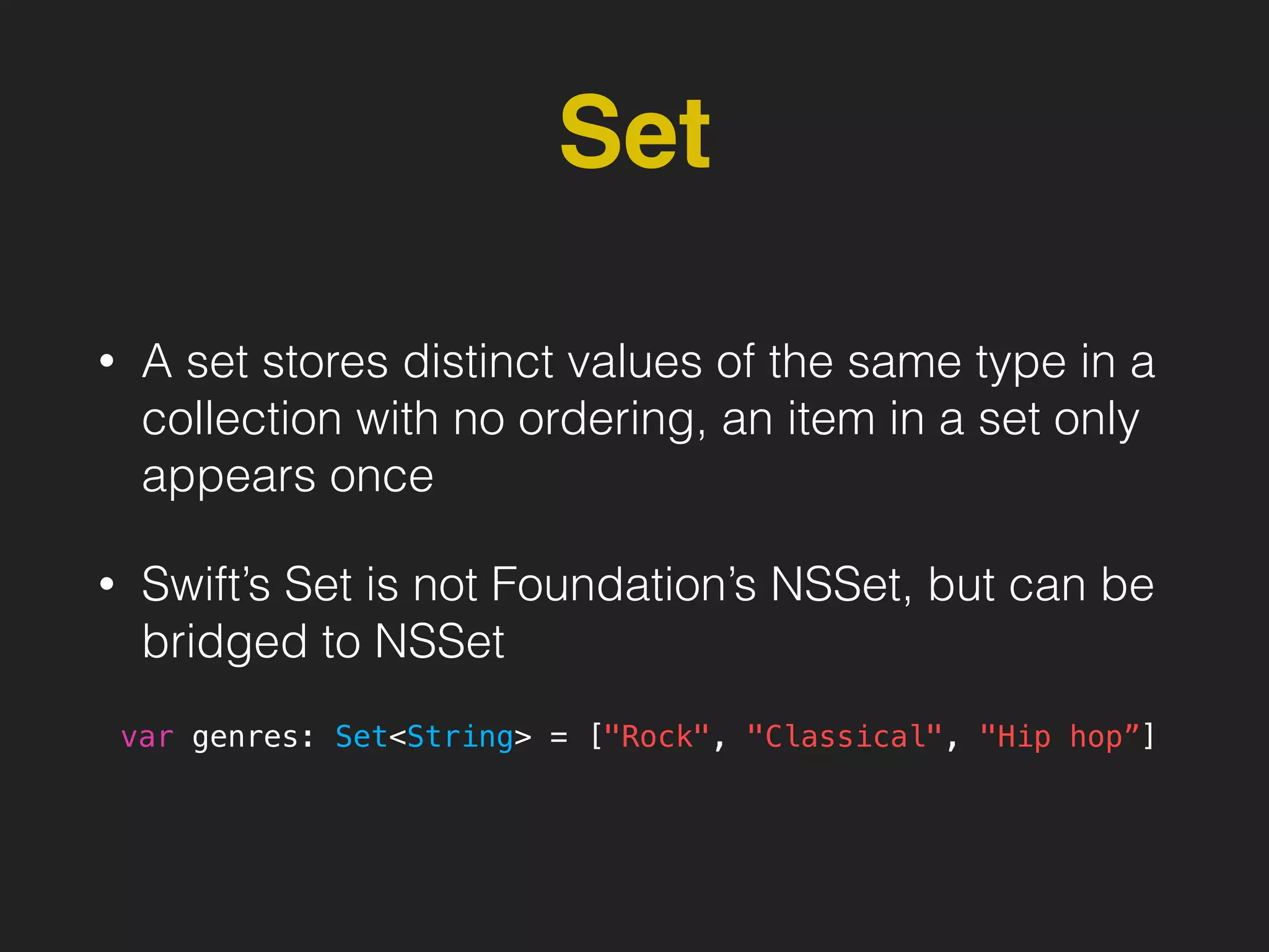 Set
• A set stores distinct values of the same type in a
collection with no ordering, an item in a set only
appears once
• Swift’s Set is not Foundation’s NSSet, but can be
bridged to NSSet
var genres: Set<String> = ["Rock", "Classical", "Hip hop”]
 