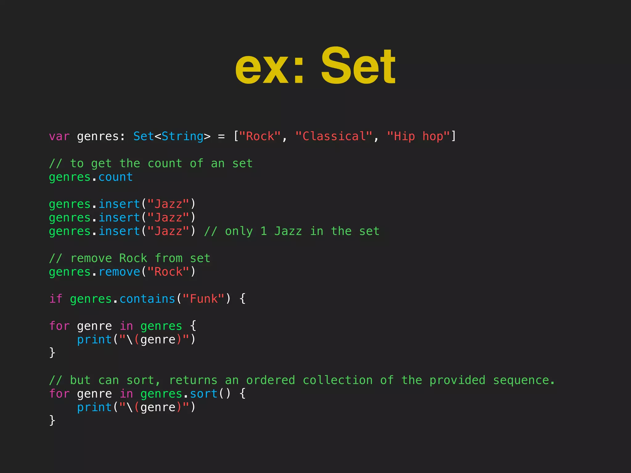 ex: Set
var genres: Set<String> = ["Rock", "Classical", "Hip hop"]
// to get the count of an set
genres.count
genres.insert("Jazz")
genres.insert("Jazz")
genres.insert("Jazz") // only 1 Jazz in the set
// remove Rock from set
genres.remove("Rock")
if genres.contains("Funk") {
for genre in genres {
print("(genre)")
}
// but can sort, returns an ordered collection of the provided sequence.
for genre in genres.sort() {
print("(genre)")
}
 