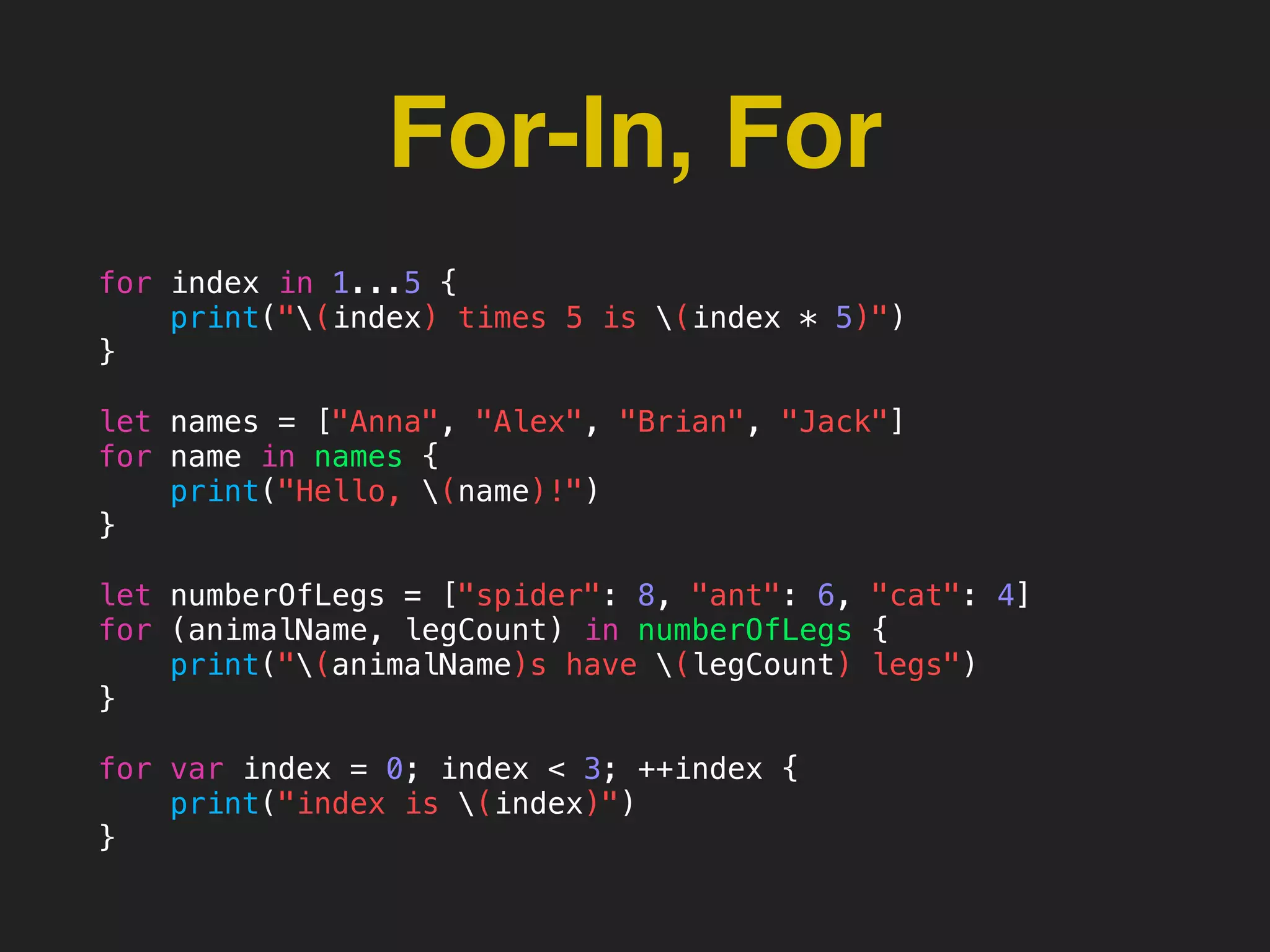For-In, For
for index in 1...5 {
print("(index) times 5 is (index * 5)")
}
let names = ["Anna", "Alex", "Brian", "Jack"]
for name in names {
print("Hello, (name)!")
}
let numberOfLegs = ["spider": 8, "ant": 6, "cat": 4]
for (animalName, legCount) in numberOfLegs {
print("(animalName)s have (legCount) legs")
}
for var index = 0; index < 3; ++index {
print("index is (index)")
}
 