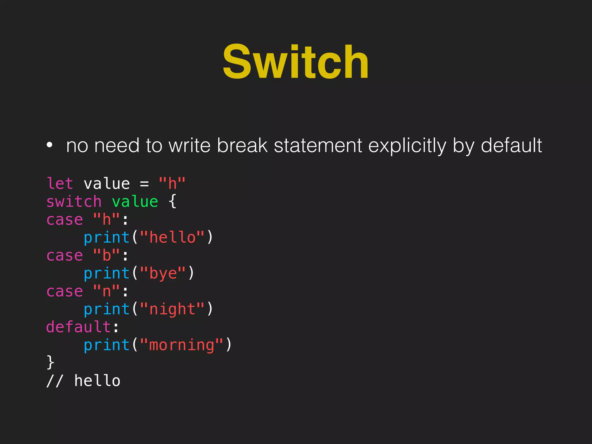 Switch
• no need to write break statement explicitly by default
let value = "h"
switch value {
case "h":
print("hello")
case "b":
print("bye")
case "n":
print("night")
default:
print("morning")
}
// hello
 