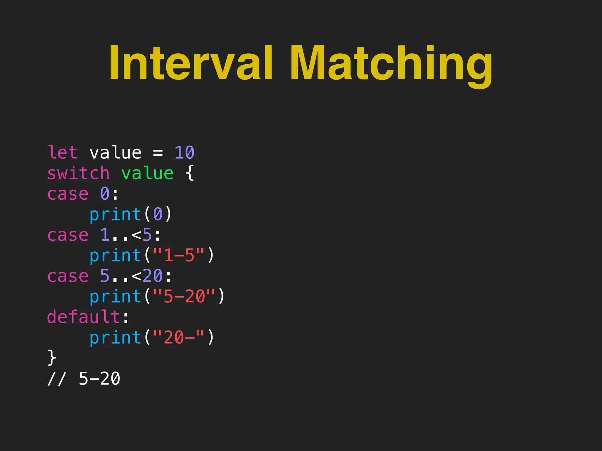 Interval Matching
let value = 10
switch value {
case 0:
print(0)
case 1..<5:
print("1-5")
case 5..<20:
print("5-20")
default:
print("20-")
}
// 5-20
 