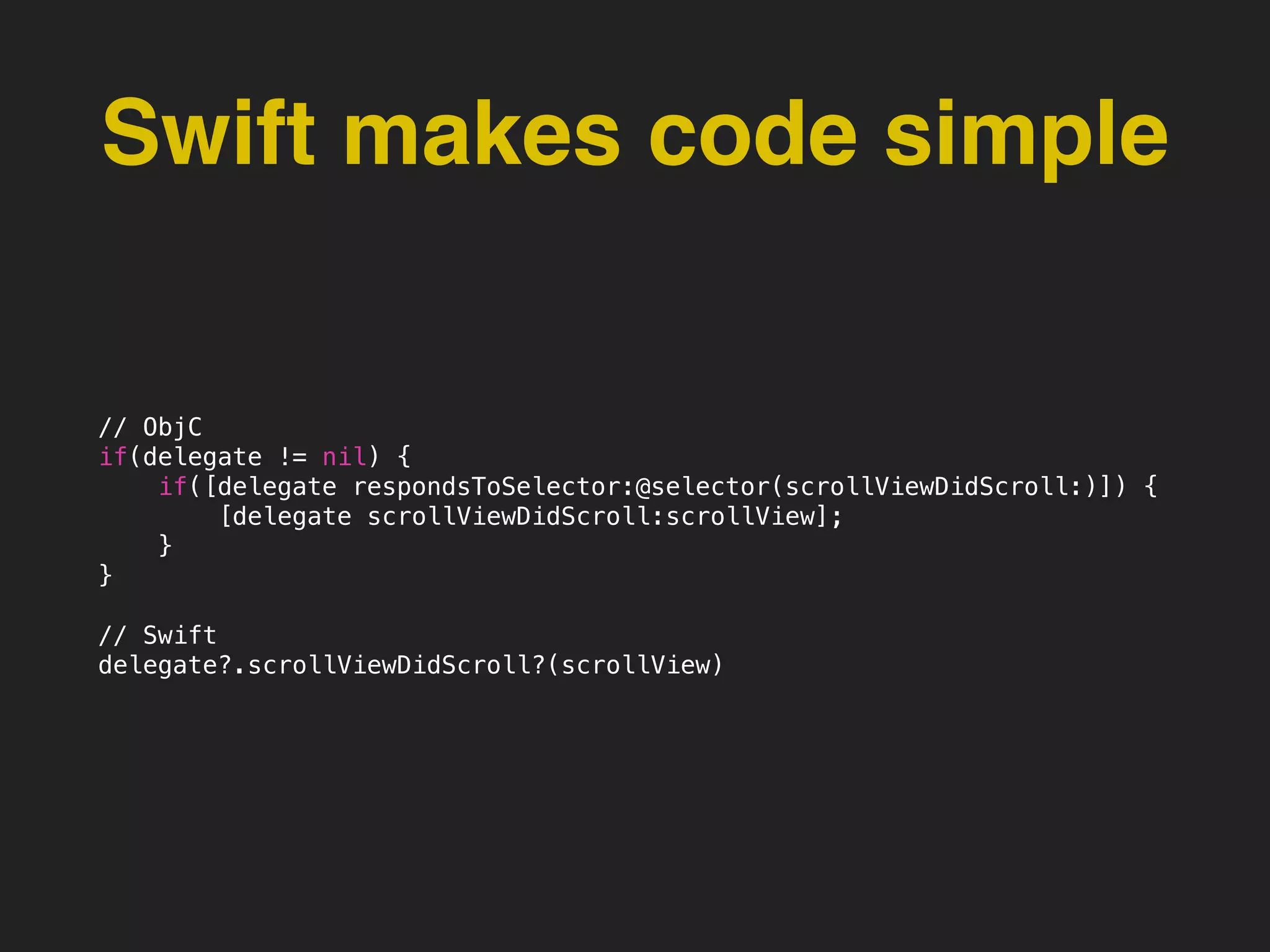 Swift makes code simple
// ObjC
if(delegate != nil) {
if([delegate respondsToSelector:@selector(scrollViewDidScroll:)]) {
[delegate scrollViewDidScroll:scrollView];
}
}
// Swift
delegate?.scrollViewDidScroll?(scrollView)
 