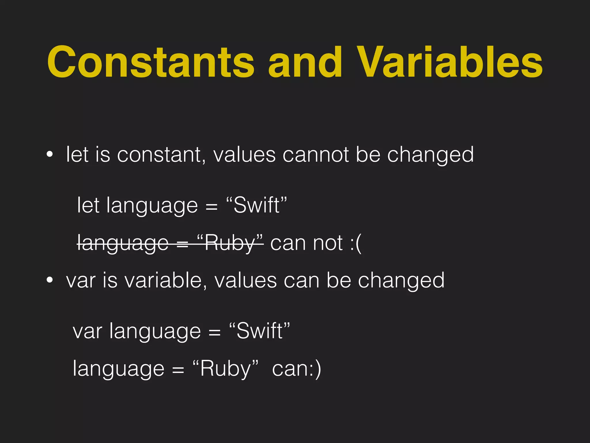 Constants and Variables
• let is constant, values cannot be changed
let language = “Swift”
language = “Ruby” can not :(
• var is variable, values can be changed
var language = “Swift”
language = “Ruby” can:)
 