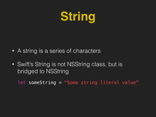 String
• A string is a series of characters
• Swift’s String is not NSString class, but is
bridged to NSString
let someString = "Some string literal value”
 