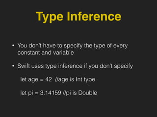 Type Inference
• You don’t have to specify the type of every
constant and variable
• Swift uses type inference if you don’t specify
let age = 42 //age is Int type
let pi = 3.14159 //pi is Double
 
