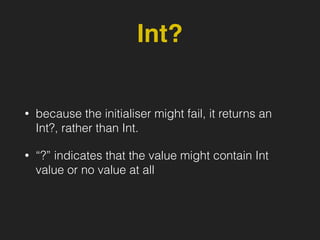 Int?
• because the initialiser might fail, it returns an
Int?, rather than Int.
• “?” indicates that the value might contain Int
value or no value at all
 