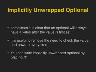 Implicitly Unwrapped Optional
• sometimes it is clear that an optional will always
have a value after the value is ﬁrst set
• it is useful to remove the need to check the value
and unwrap every time.
• You can write implicitly unwrapped optional by
placing “!”
 