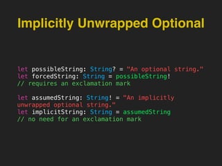 Implicitly Unwrapped Optional
let possibleString: String? = "An optional string."
let forcedString: String = possibleString!
// requires an exclamation mark
let assumedString: String! = "An implicitly
unwrapped optional string."
let implicitString: String = assumedString
// no need for an exclamation mark
 
