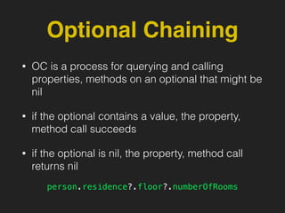 Optional Chaining
• OC is a process for querying and calling
properties, methods on an optional that might be
nil
• if the optional contains a value, the property,
method call succeeds
• if the optional is nil, the property, method call
returns nil
person.residence?.floor?.numberOfRooms
 