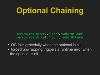 Optional Chaining
person.residence?.floor?.numberOfRooms
person.residence!.floor!.numberOfRooms
• OC fails gracefully when the optional is nil
• forced unwrapping triggers a runtime error when
the optional is nil
 