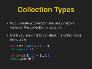 Collection Types
• if you create a collection and assign it to a
variable, the collection is mutable
• but if you assign it to constant, the collection is
immutable
var ints:[Int] = [1,2,3]
ints.append(4)
let ints2:[Int] = [1,2,3]
ints2.append(4)
 