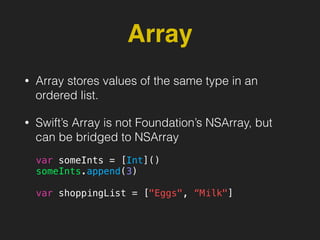 Array
• Array stores values of the same type in an
ordered list.
• Swift’s Array is not Foundation’s NSArray, but
can be bridged to NSArray
var someInts = [Int]()
someInts.append(3)
var shoppingList = ["Eggs", “Milk"]
 