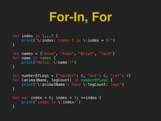 For-In, For
for index in 1...5 {
print("(index) times 5 is (index * 5)")
}
let names = ["Anna", "Alex", "Brian", "Jack"]
for name in names {
print("Hello, (name)!")
}
let numberOfLegs = ["spider": 8, "ant": 6, "cat": 4]
for (animalName, legCount) in numberOfLegs {
print("(animalName)s have (legCount) legs")
}
for var index = 0; index < 3; ++index {
print("index is (index)")
}
 