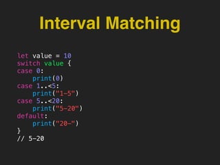 Interval Matching
let value = 10
switch value {
case 0:
print(0)
case 1..<5:
print("1-5")
case 5..<20:
print("5-20")
default:
print("20-")
}
// 5-20
 