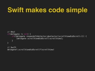 Swift makes code simple
// ObjC
if(delegate != nil) {
if([delegate respondsToSelector:@selector(scrollViewDidScroll:)]) {
[delegate scrollViewDidScroll:scrollView];
}
}
// Swift
delegate?.scrollViewDidScroll?(scrollView)
 