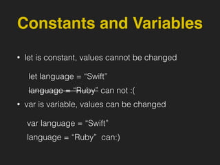 Constants and Variables
• let is constant, values cannot be changed
let language = “Swift”
language = “Ruby” can not :(
• var is variable, values can be changed
var language = “Swift”
language = “Ruby” can:)
 