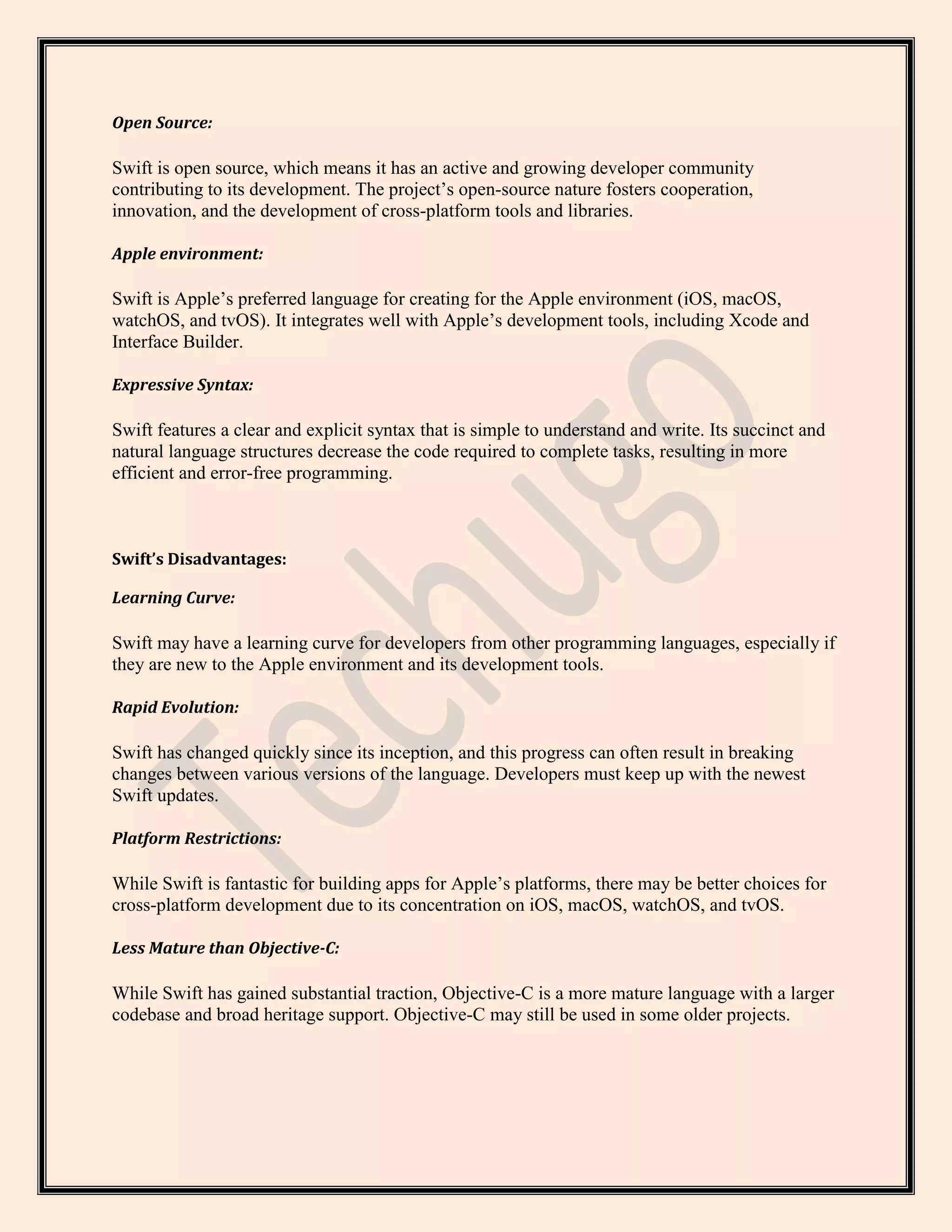 Open Source:
Swift is open source, which means it has an active and growing developer community
contributing to its development. The project’s open-source nature fosters cooperation,
innovation, and the development of cross-platform tools and libraries.
Apple environment:
Swift is Apple’s preferred language for creating for the Apple environment (iOS, macOS,
watchOS, and tvOS). It integrates well with Apple’s development tools, including Xcode and
Interface Builder.
Expressive Syntax:
Swift features a clear and explicit syntax that is simple to understand and write. Its succinct and
natural language structures decrease the code required to complete tasks, resulting in more
efficient and error-free programming.
Swift’s Disadvantages:
Learning Curve:
Swift may have a learning curve for developers from other programming languages, especially if
they are new to the Apple environment and its development tools.
Rapid Evolution:
Swift has changed quickly since its inception, and this progress can often result in breaking
changes between various versions of the language. Developers must keep up with the newest
Swift updates.
Platform Restrictions:
While Swift is fantastic for building apps for Apple’s platforms, there may be better choices for
cross-platform development due to its concentration on iOS, macOS, watchOS, and tvOS.
Less Mature than Objective-C:
While Swift has gained substantial traction, Objective-C is a more mature language with a larger
codebase and broad heritage support. Objective-C may still be used in some older projects.
 