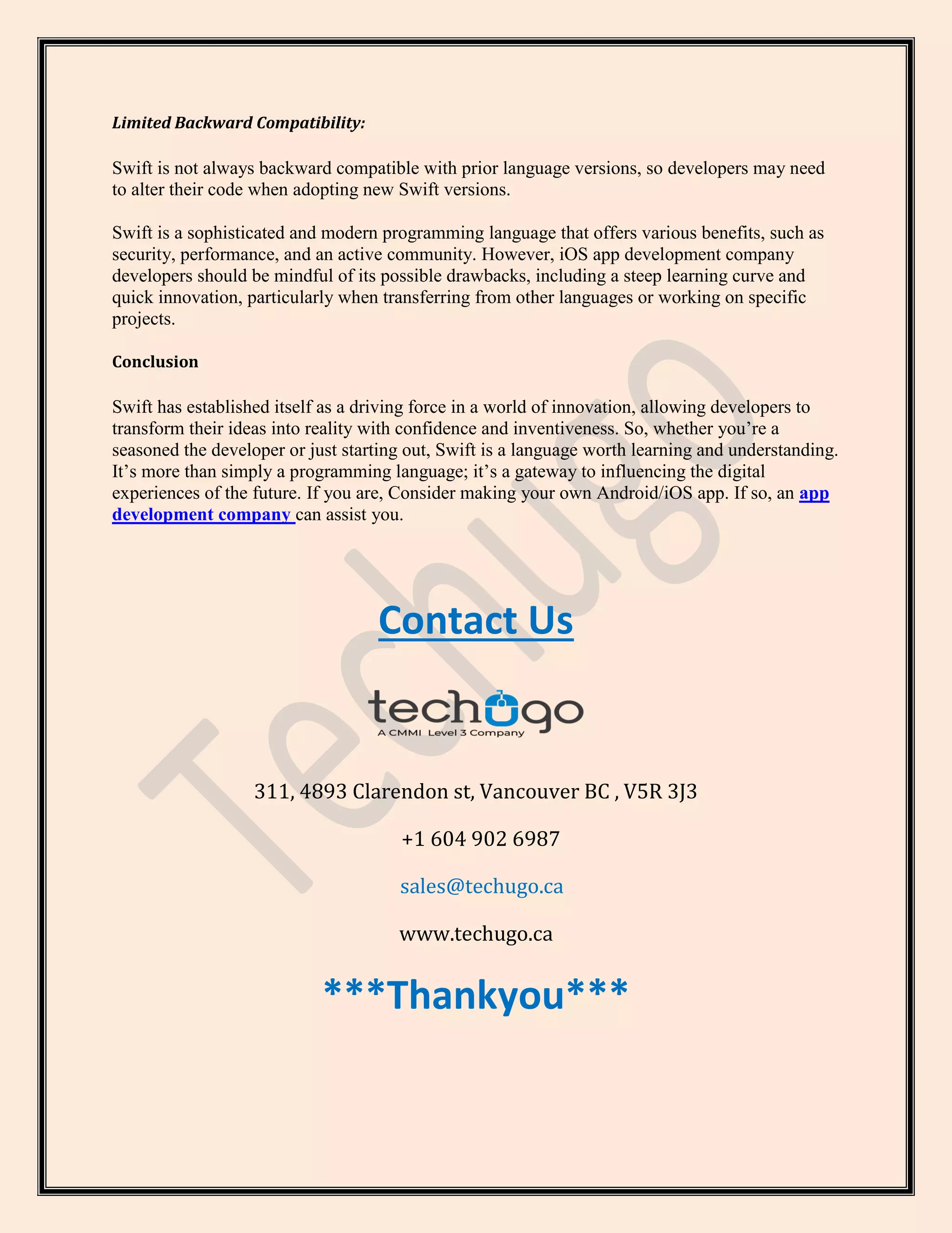 Limited Backward Compatibility:
Swift is not always backward compatible with prior language versions, so developers may need
to alter their code when adopting new Swift versions.
Swift is a sophisticated and modern programming language that offers various benefits, such as
security, performance, and an active community. However, iOS app development company
developers should be mindful of its possible drawbacks, including a steep learning curve and
quick innovation, particularly when transferring from other languages or working on specific
projects.
Conclusion
Swift has established itself as a driving force in a world of innovation, allowing developers to
transform their ideas into reality with confidence and inventiveness. So, whether you’re a
seasoned the developer or just starting out, Swift is a language worth learning and understanding.
It’s more than simply a programming language; it’s a gateway to influencing the digital
experiences of the future. If you are, Consider making your own Android/iOS app. If so, an app
development company can assist you.
Contact Us
311, 4893 Clarendon st, Vancouver BC , V5R 3J3
+1 604 902 6987
sales@techugo.ca
www.techugo.ca
***Thankyou***
 