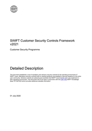 SWIFT Customer Security Controls Framework
v2021
Customer Security Programme
Detailed Description
This document establishes a set of mandatory and advisory security controls for the operating environment of
SWIFT users. Mandatory security controls build on existing guidance and establish a security baseline for the entire
user community. Advisory controls are optional good practices that SWIFT recommends each user implement in
their operating environment. This document has to be read in conjunction with the CSP FAQ SWIFT Knowledge
Base TIP 5021823 which provides additional valuable information.
01 July 2020
 