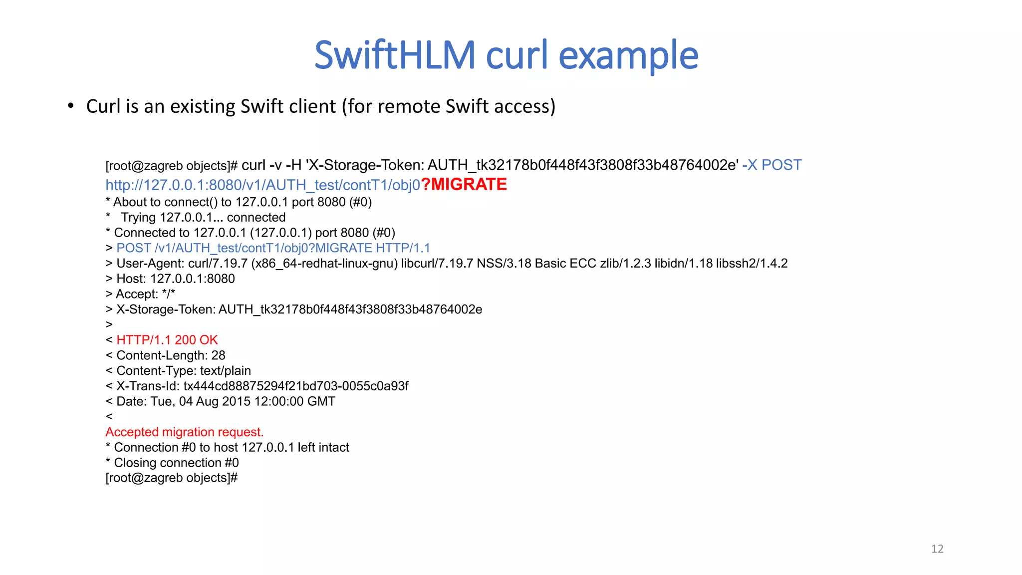 [root@zagreb objects]# curl -v -H 'X-Storage-Token: AUTH_tk32178b0f448f43f3808f33b48764002e' -X POST
http://127.0.0.1:8080/v1/AUTH_test/contT1/obj0?MIGRATE
* About to connect() to 127.0.0.1 port 8080 (#0)
* Trying 127.0.0.1... connected
* Connected to 127.0.0.1 (127.0.0.1) port 8080 (#0)
> POST /v1/AUTH_test/contT1/obj0?MIGRATE HTTP/1.1
> User-Agent: curl/7.19.7 (x86_64-redhat-linux-gnu) libcurl/7.19.7 NSS/3.18 Basic ECC zlib/1.2.3 libidn/1.18 libssh2/1.4.2
> Host: 127.0.0.1:8080
> Accept: */*
> X-Storage-Token: AUTH_tk32178b0f448f43f3808f33b48764002e
>
< HTTP/1.1 200 OK
< Content-Length: 28
< Content-Type: text/plain
< X-Trans-Id: tx444cd88875294f21bd703-0055c0a93f
< Date: Tue, 04 Aug 2015 12:00:00 GMT
<
Accepted migration request.
* Connection #0 to host 127.0.0.1 left intact
* Closing connection #0
[root@zagreb objects]#
• Curl is an existing Swift client (for remote Swift access)
12
SwiftHLM curl example
 