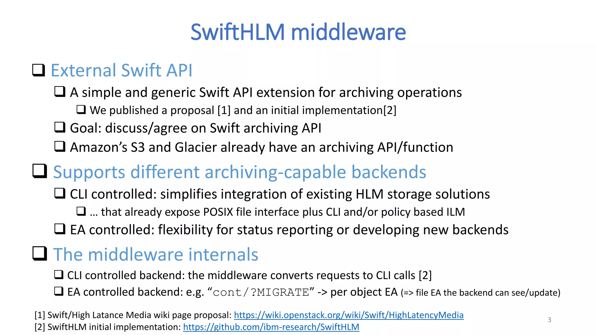 SwiftHLM middleware
 External Swift API
 A simple and generic Swift API extension for archiving operations
 We published a proposal [1] and an initial implementation[2]
 Goal: discuss/agree on Swift archiving API
 Amazon’s S3 and Glacier already have an archiving API/function
 Supports different archiving-capable backends
 CLI controlled: simplifies integration of existing HLM storage solutions
 … that already expose POSIX file interface plus CLI and/or policy based ILM
 EA controlled: flexibility for status reporting or developing new backends
 The middleware internals
 CLI controlled backend: the middleware converts requests to CLI calls [2]
 EA controlled backend: e.g. “cont/?MIGRATE” -> per object EA (=> file EA the backend can see/update)
3
[1] Swift/High Latance Media wiki page proposal: https://wiki.openstack.org/wiki/Swift/HighLatencyMedia
[2] SwiftHLM initial implementation: https://github.com/ibm-research/SwiftHLM
 