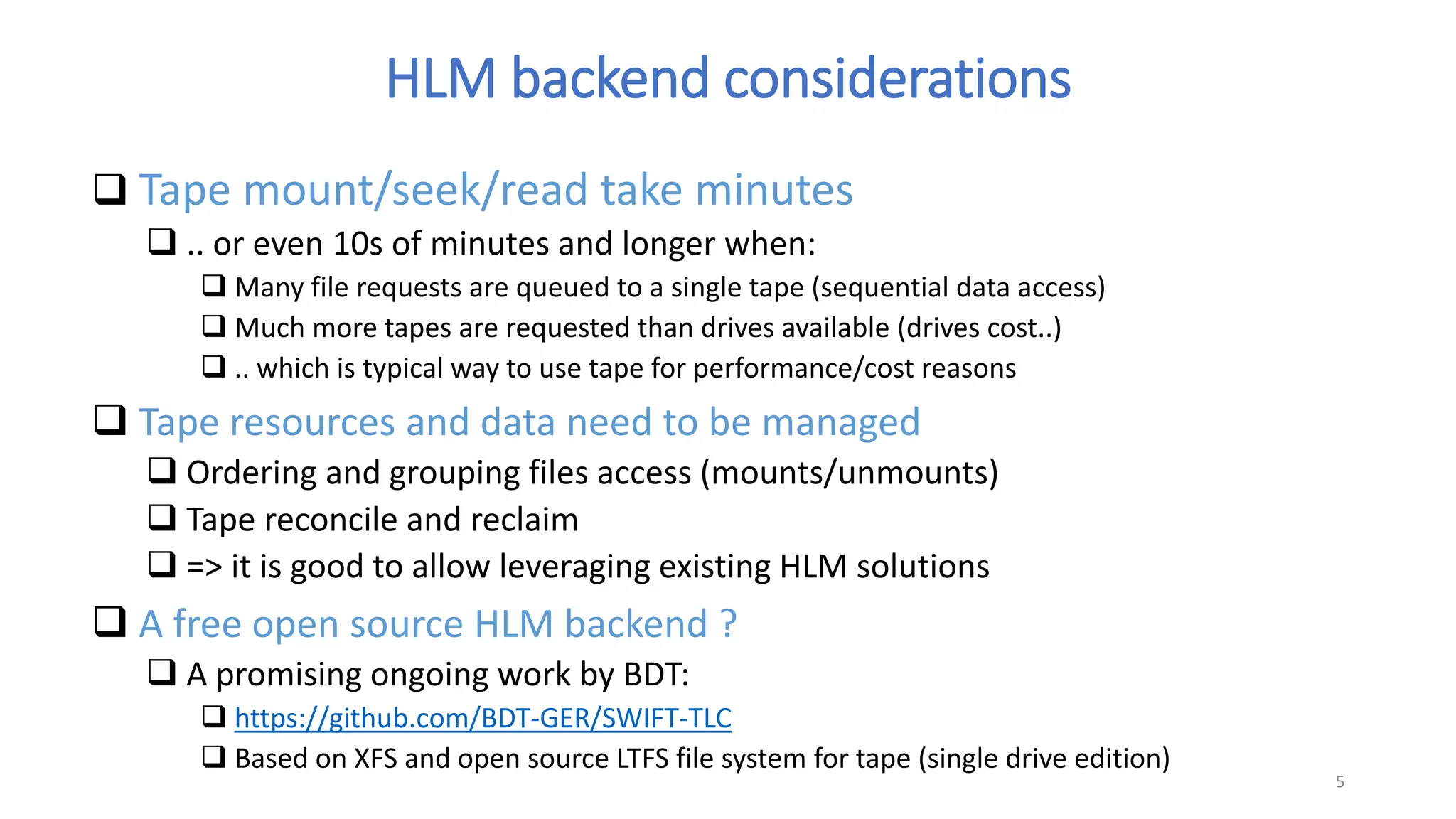 HLM backend considerations
 Tape mount/seek/read take minutes
 .. or even 10s of minutes and longer when:
 Many file requests are queued to a single tape (sequential data access)
 Much more tapes are requested than drives available (drives cost..)
 .. which is typical way to use tape for performance/cost reasons
 Tape resources and data need to be managed
 Ordering and grouping files access (mounts/unmounts)
 Tape reconcile and reclaim
 => it is good to allow leveraging existing HLM solutions
 A free open source HLM backend ?
 A promising ongoing work by BDT:
 https://github.com/BDT-GER/SWIFT-TLC
 Based on XFS and open source LTFS file system for tape (single drive edition)
5
 