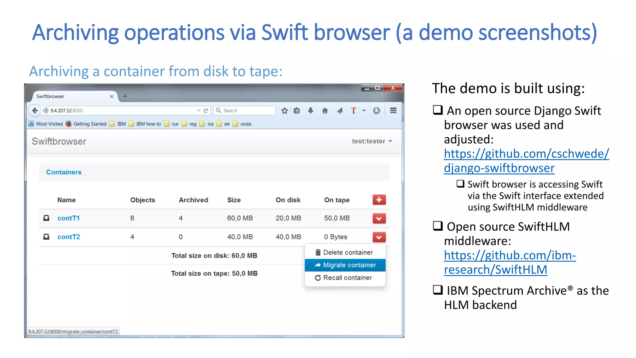 Archiving operations via Swift browser (a demo screenshots)
The demo is built using:
 An open source Django Swift
browser was used and
adjusted:
https://github.com/cschwede/
django-swiftbrowser
 Swift browser is accessing Swift
via the Swift interface extended
using SwiftHLM middleware
 Open source SwiftHLM
middleware:
https://github.com/ibm-
research/SwiftHLM
 IBM Spectrum Archive® as the
HLM backend
Archiving a container from disk to tape:
 