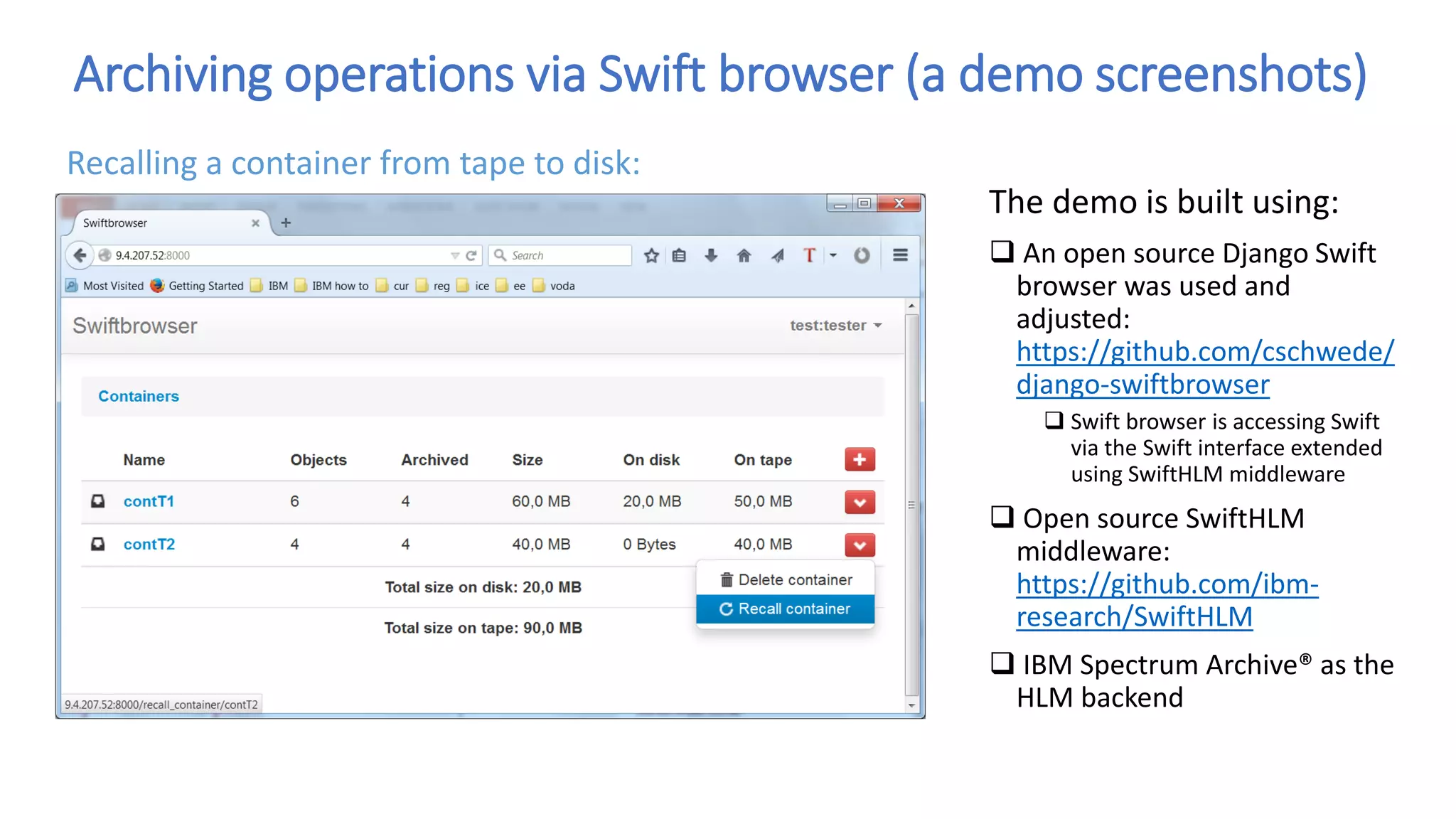 Archiving operations via Swift browser (a demo screenshots)
The demo is built using:
 An open source Django Swift
browser was used and
adjusted:
https://github.com/cschwede/
django-swiftbrowser
 Swift browser is accessing Swift
via the Swift interface extended
using SwiftHLM middleware
 Open source SwiftHLM
middleware:
https://github.com/ibm-
research/SwiftHLM
 IBM Spectrum Archive® as the
HLM backend
Recalling a container from tape to disk:
 