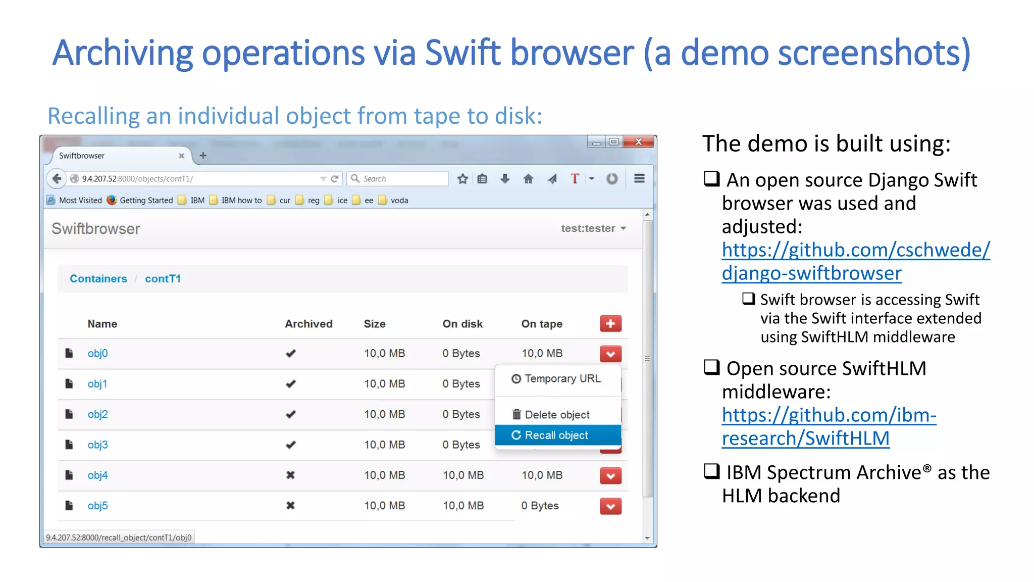 Archiving operations via Swift browser (a demo screenshots)
The demo is built using:
 An open source Django Swift
browser was used and
adjusted:
https://github.com/cschwede/
django-swiftbrowser
 Swift browser is accessing Swift
via the Swift interface extended
using SwiftHLM middleware
 Open source SwiftHLM
middleware:
https://github.com/ibm-
research/SwiftHLM
 IBM Spectrum Archive® as the
HLM backend
Recalling an individual object from tape to disk:
 