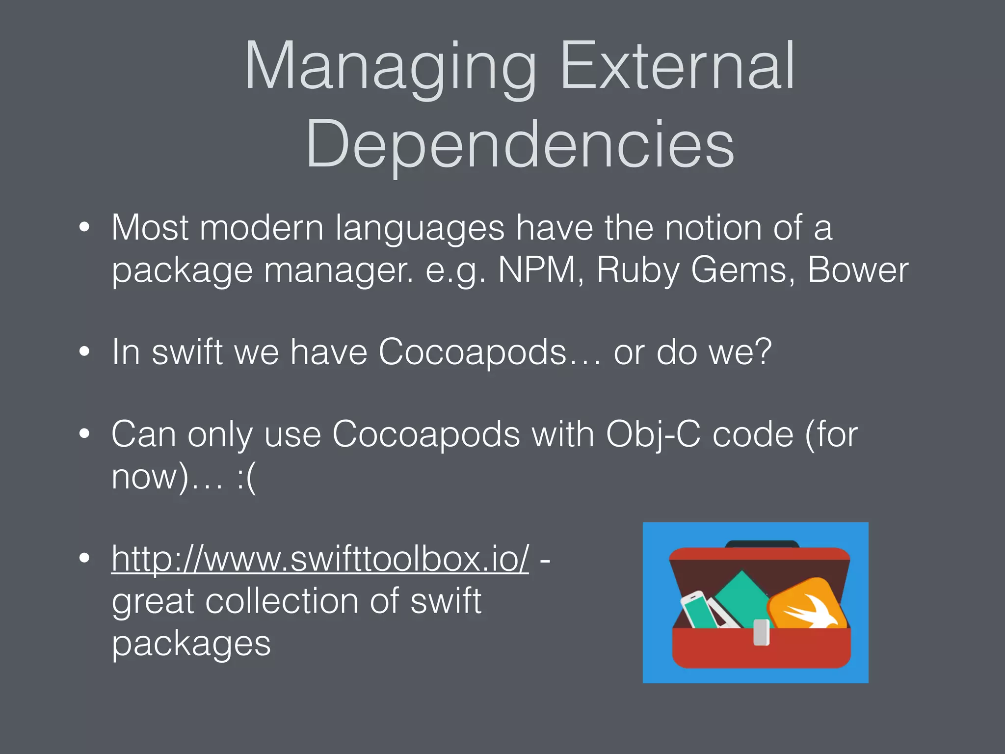 Managing External
Dependencies
• Most modern languages have the notion of a
package manager. e.g. NPM, Ruby Gems, Bower
• In swift we have Cocoapods… or do we?
• Can only use Cocoapods with Obj-C code (for
now)… :(
• http://www.swifttoolbox.io/ -  
great collection of swift  
packages
 