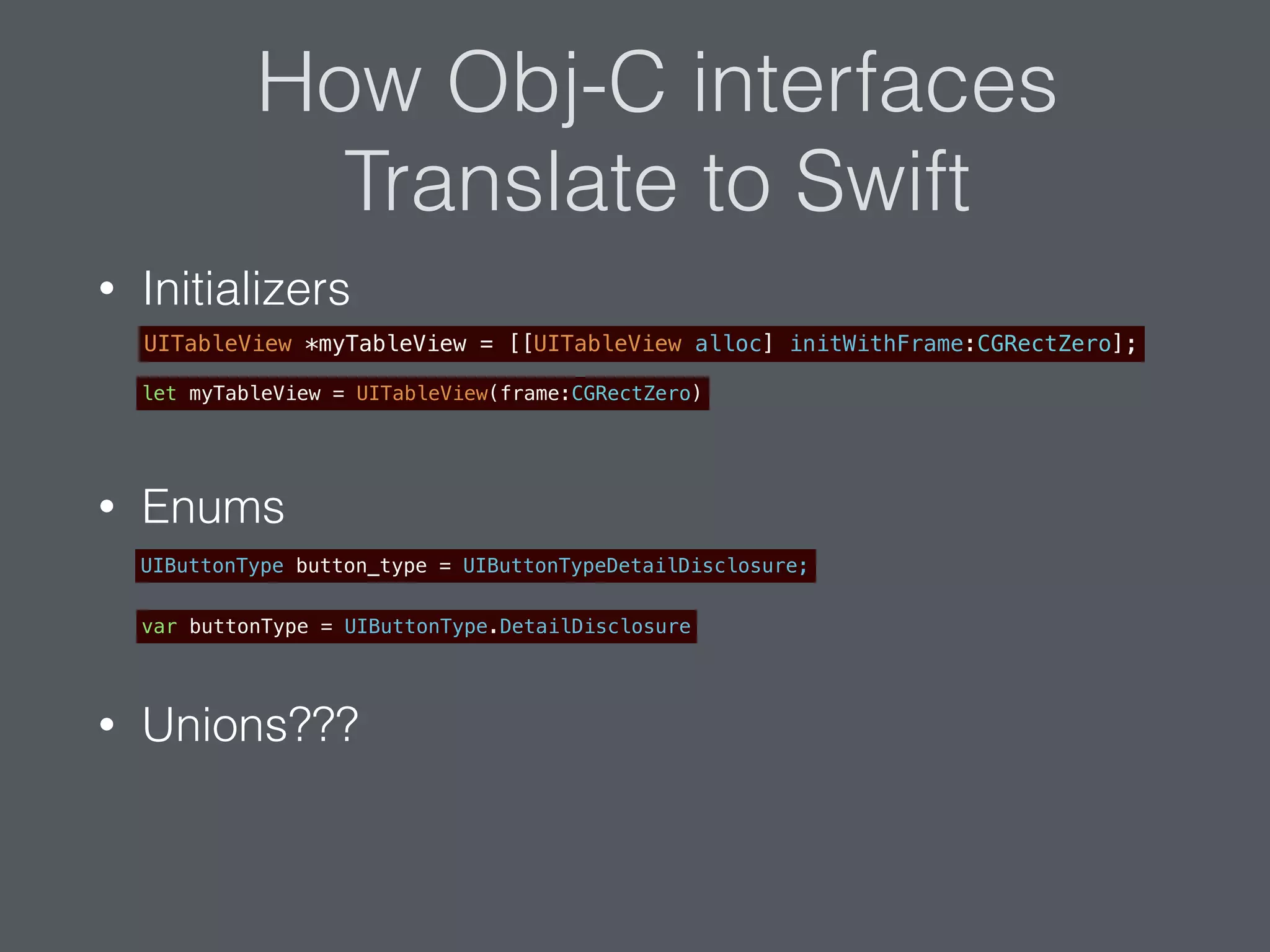 How Obj-C interfaces
Translate to Swift
• Initializers
• Enums
• Unions???
UITableView *myTableView = [[UITableView alloc] initWithFrame:CGRectZero];
let myTableView = UITableView(frame:CGRectZero)
UIButtonType button_type = UIButtonTypeDetailDisclosure;
var buttonType = UIButtonType.DetailDisclosure
 