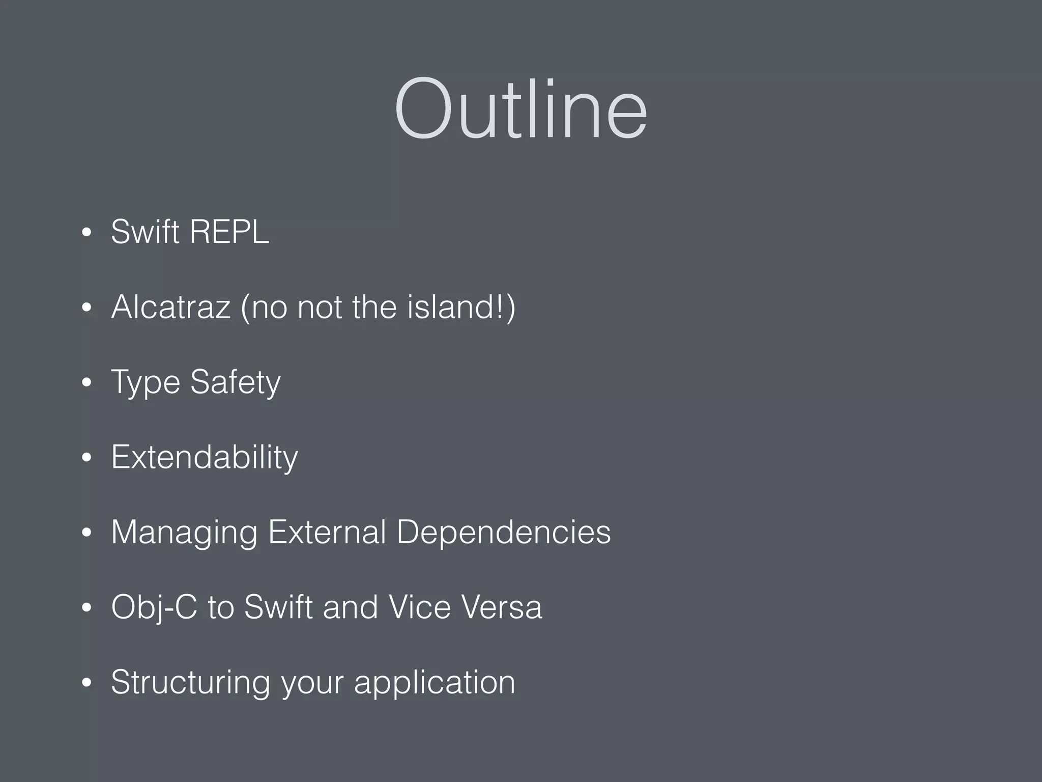 Outline
• Swift REPL
• Alcatraz (no not the island!)
• Type Safety
• Extendability
• Managing External Dependencies
• Obj-C to Swift and Vice Versa
• Structuring your application
 