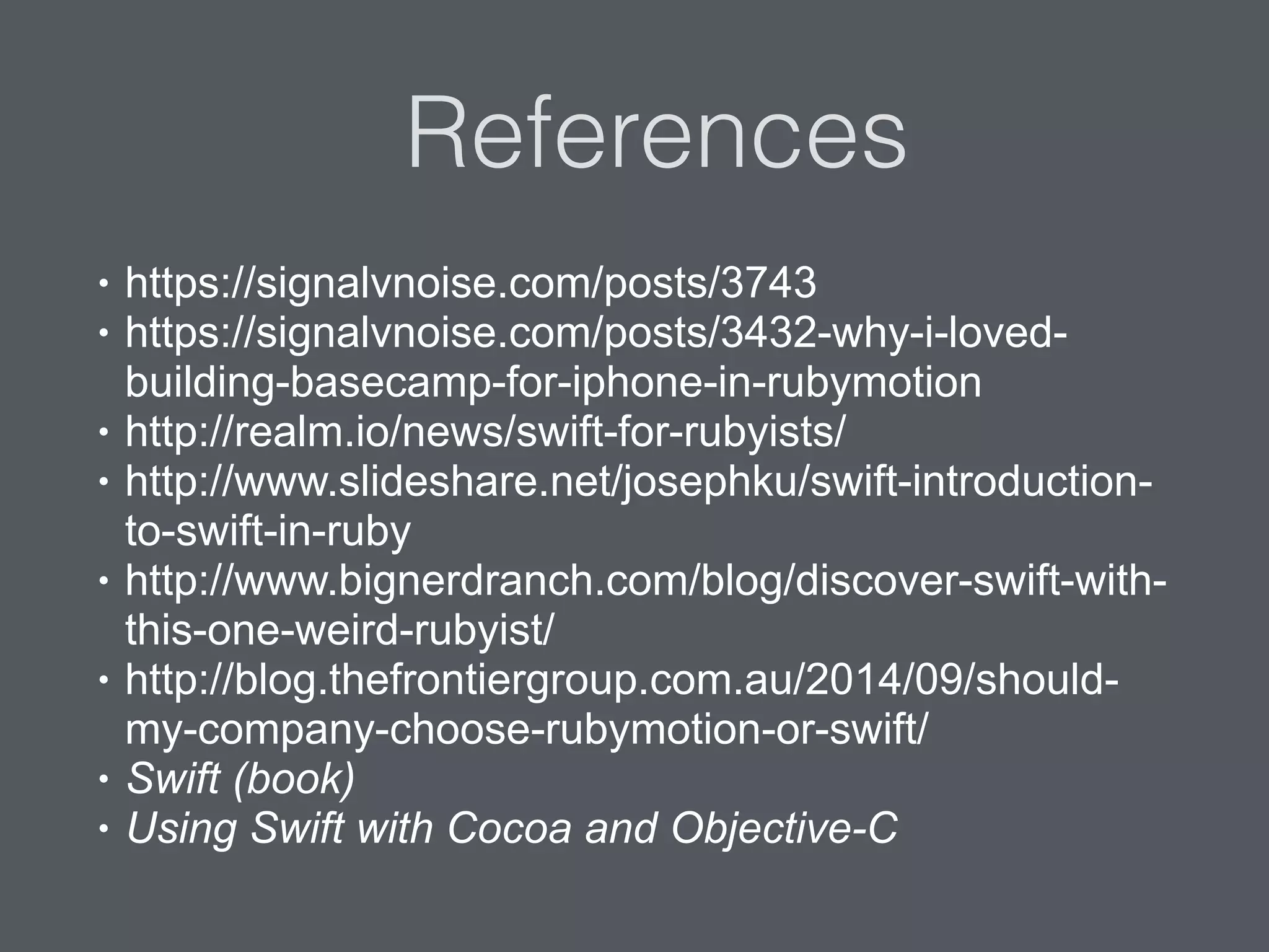 References
• https://signalvnoise.com/posts/3743
• https://signalvnoise.com/posts/3432-why-i-loved-
building-basecamp-for-iphone-in-rubymotion
• http://realm.io/news/swift-for-rubyists/
• http://www.slideshare.net/josephku/swift-introduction-
to-swift-in-ruby
• http://www.bignerdranch.com/blog/discover-swift-with-
this-one-weird-rubyist/
• http://blog.thefrontiergroup.com.au/2014/09/should-
my-company-choose-rubymotion-or-swift/
• Swift (book)
• Using Swift with Cocoa and Objective-C
 