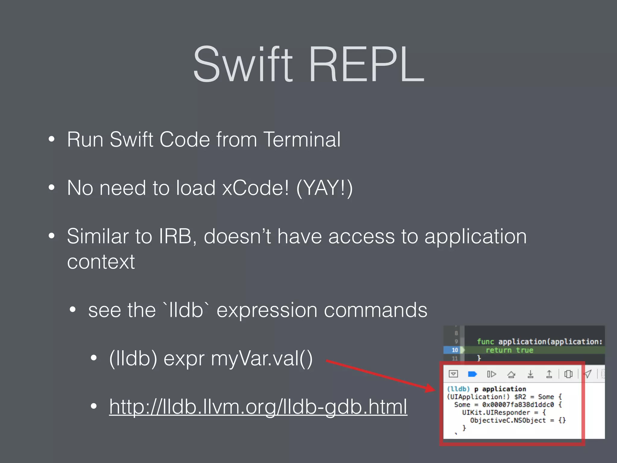 Swift REPL
• Run Swift Code from Terminal
• No need to load xCode! (YAY!)
• Similar to IRB, doesn’t have access to application
context
• see the `lldb` expression commands
• (lldb) expr myVar.val()
• http://lldb.llvm.org/lldb-gdb.html
 