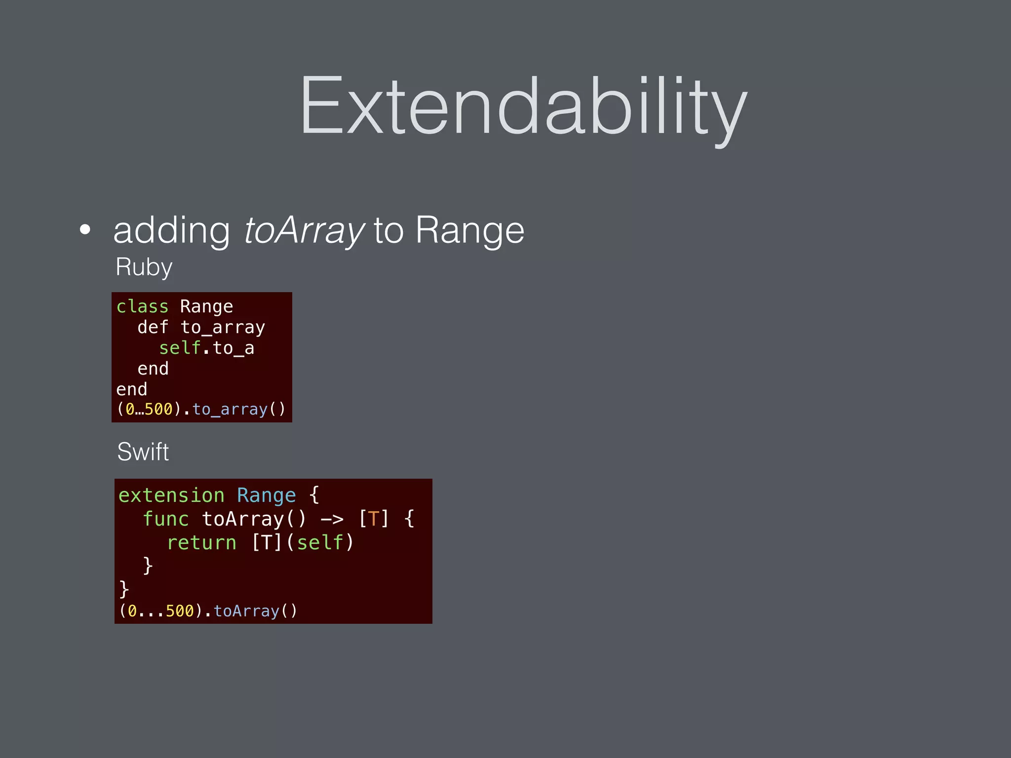 Extendability
• adding toArray to Range
extension Range {
func toArray() -> [T] {
return [T](self)
}
}
(0...500).toArray()
class Range
def to_array
self.to_a
end
end
(0…500).to_array()
Swift
Ruby
 
