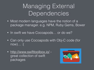 Managing External
Dependencies
• Most modern languages have the notion of a
package manager. e.g. NPM, Ruby Gems, Bower
• In swift we have Cocoapods… or do we?
• Can only use Cocoapods with Obj-C code (for
now)… :(
• http://www.swifttoolbox.io/ -  
great collection of swift  
packages
 