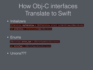 How Obj-C interfaces
Translate to Swift
• Initializers
• Enums
• Unions???
UITableView *myTableView = [[UITableView alloc] initWithFrame:CGRectZero];
let myTableView = UITableView(frame:CGRectZero)
UIButtonType button_type = UIButtonTypeDetailDisclosure;
var buttonType = UIButtonType.DetailDisclosure
 