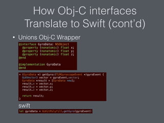 How Obj-C interfaces
Translate to Swift (cont’d)
• Unions Obj-C Wrapper
@interface GyroData: NSObject
@property (nonatomic) float x;
@property (nonatomic) float y;
@property (nonatomic) float z;
@end
@implementation GyroData
@end
+ (GyroData *) getGyro:(TLMGyroscopeEvent *)gyroEvent {
GLKVector3 vector = gyroEvent.vector;
GyroData *result = [GyroData new];
result.x = vector.x;
result.y = vector.y;
result.z = vector.z;
return result;
}
let gyroData = GLKitPolyfill.getGyro(gyroEvent)
swift
 