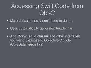 Accessing Swift Code from
Obj-C
• More difﬁcult, mostly don’t need to do it…
• Uses automatically generated header ﬁle
• Add @objc tag to classes and other interfaces
you want to expose to Objective C code.
(CoreData needs this)
 