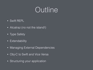Outline
• Swift REPL
• Alcatraz (no not the island!)
• Type Safety
• Extendability
• Managing External Dependencies
• Obj-C to Swift and Vice Versa
• Structuring your application
 