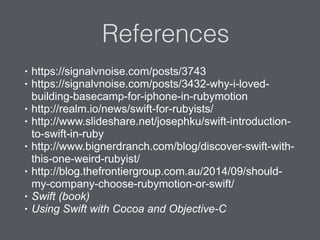 References
• https://signalvnoise.com/posts/3743
• https://signalvnoise.com/posts/3432-why-i-loved-
building-basecamp-for-iphone-in-rubymotion
• http://realm.io/news/swift-for-rubyists/
• http://www.slideshare.net/josephku/swift-introduction-
to-swift-in-ruby
• http://www.bignerdranch.com/blog/discover-swift-with-
this-one-weird-rubyist/
• http://blog.thefrontiergroup.com.au/2014/09/should-
my-company-choose-rubymotion-or-swift/
• Swift (book)
• Using Swift with Cocoa and Objective-C
 