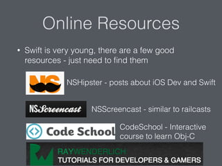 Online Resources
• Swift is very young, there are a few good
resources - just need to ﬁnd them
NSHipster - posts about iOS Dev and Swift
NSScreencast - similar to railcasts
CodeSchool - Interactive
course to learn Obj-C
 