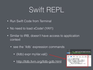 Swift REPL
• Run Swift Code from Terminal
• No need to load xCode! (YAY!)
• Similar to IRB, doesn’t have access to application
context
• see the `lldb` expression commands
• (lldb) expr myVar.val()
• http://lldb.llvm.org/lldb-gdb.html
 