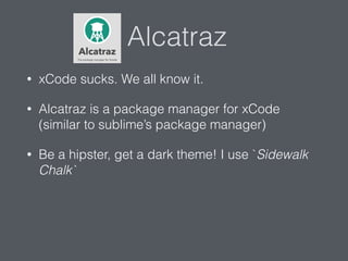 Alcatraz
• xCode sucks. We all know it.
• Alcatraz is a package manager for xCode
(similar to sublime’s package manager)
• Be a hipster, get a dark theme! I use `Sidewalk
Chalk`
 